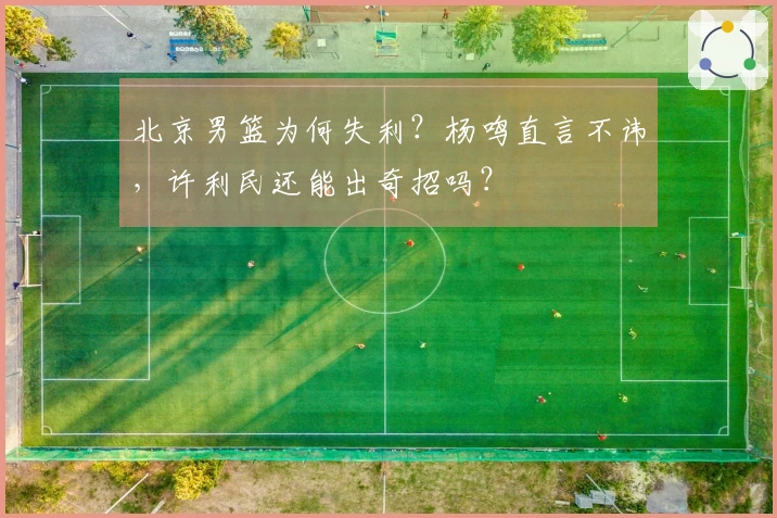 北京男篮为何失利？杨鸣直言不讳，许利民还能出奇招吗？