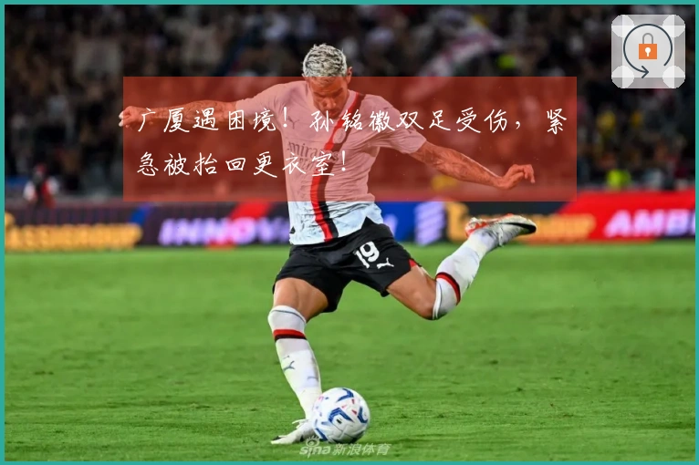 广厦遇困境！孙铭徽双足受伤，紧急被抬回更衣室！
