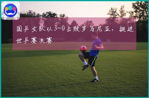 国乒女队以3-0击败罗马尼亚，挺进世乒赛决赛