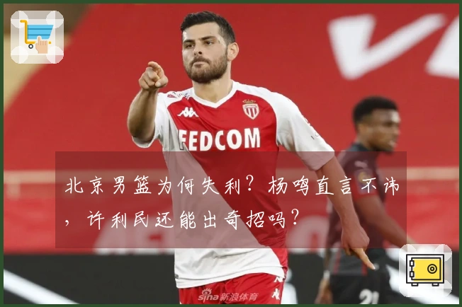 北京男篮为何失利？杨鸣直言不讳，许利民还能出奇招吗？