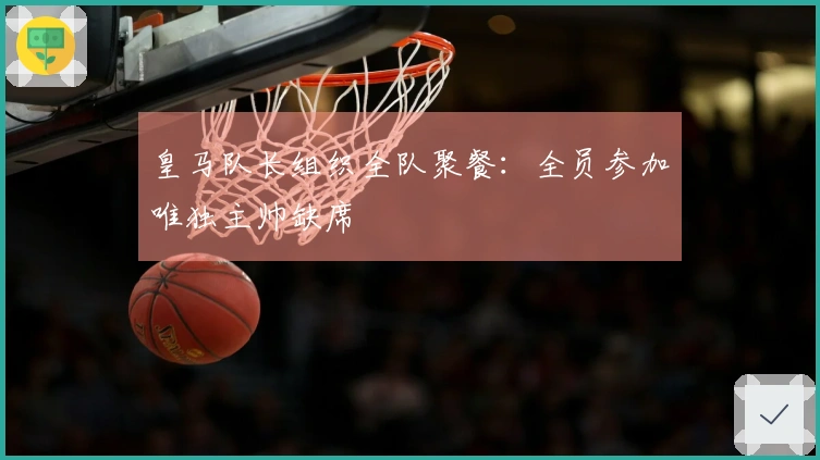 皇马队长组织全队聚餐：全员参加唯独主帅缺席