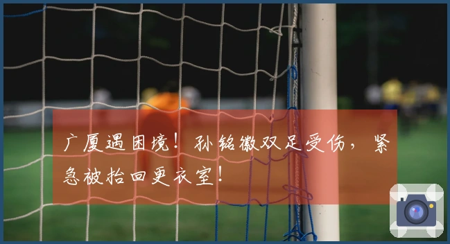 广厦遇困境！孙铭徽双足受伤，紧急被抬回更衣室！