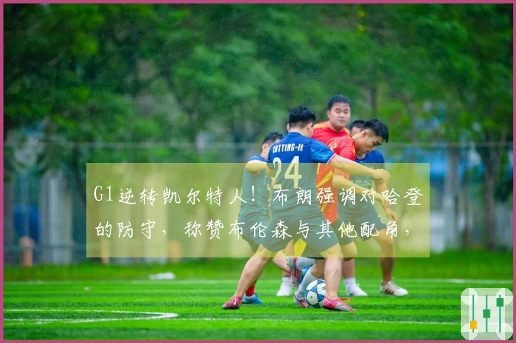 G1逆转凯尔特人！布朗强调对哈登的防守，称赞布伦森与其他配角，传达坚持不懈的精神！